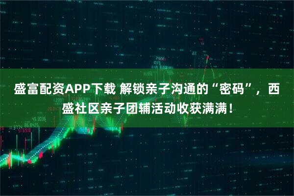 盛富配资APP下载 解锁亲子沟通的“密码”，西盛社区亲子团辅活动收获满满！