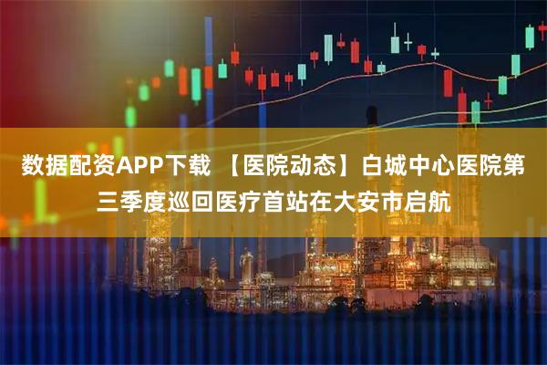 数据配资APP下载 【医院动态】白城中心医院第三季度巡回医疗首站在大安市启航