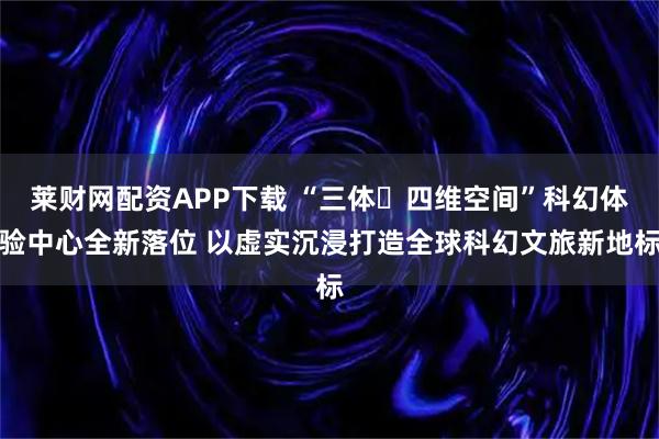 莱财网配资APP下载 “三体・四维空间”科幻体验中心全新落位 以虚实沉浸打造全球科幻文旅新地标