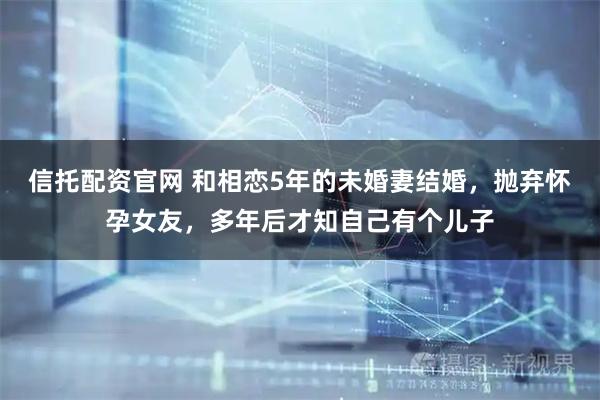 信托配资官网 和相恋5年的未婚妻结婚，抛弃怀孕女友，多年后才知自己有个儿子