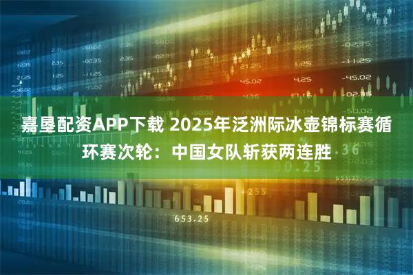嘉垦配资APP下载 2025年泛洲际冰壶锦标赛循环赛次轮：中国女队斩获两连胜