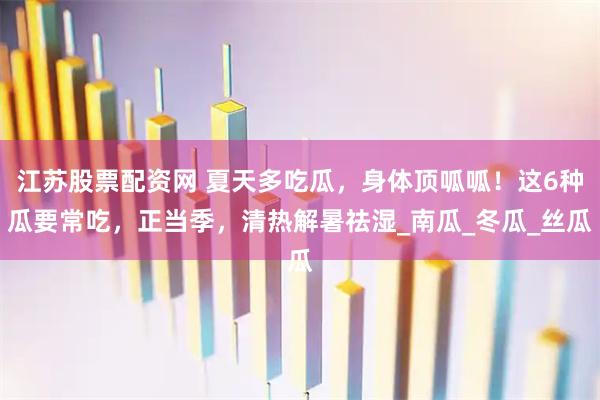 江苏股票配资网 夏天多吃瓜，身体顶呱呱！这6种瓜要常吃，正当季，清热解暑祛湿_南瓜_冬瓜_丝瓜