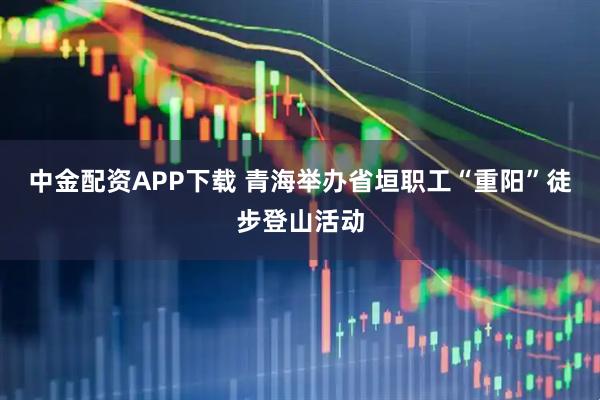 中金配资APP下载 青海举办省垣职工“重阳”徒步登山活动