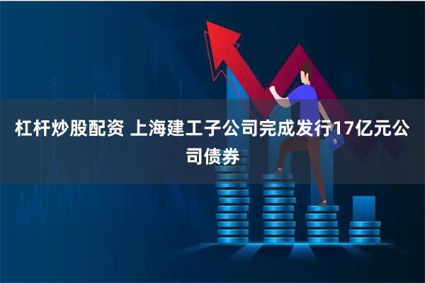 杠杆炒股配资 上海建工子公司完成发行17亿元公司债券