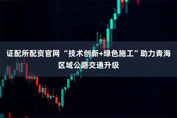 证配所配资官网 “技术创新+绿色施工”助力青海区域公路交通升级