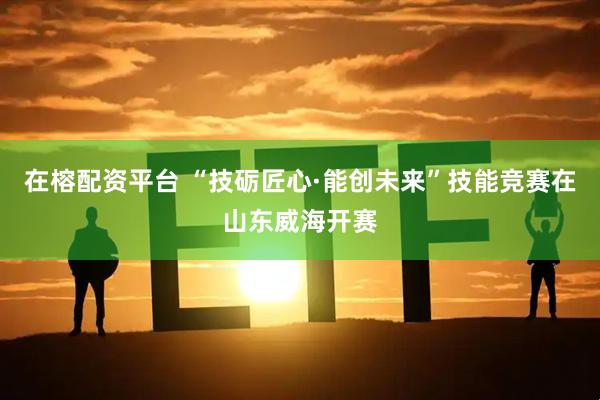 在榕配资平台 “技砺匠心·能创未来”技能竞赛在山东威海开赛