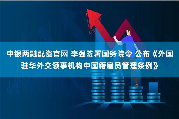 中银两融配资官网 李强签署国务院令 公布《外国驻华外交领事机构中国籍雇员管理条例》