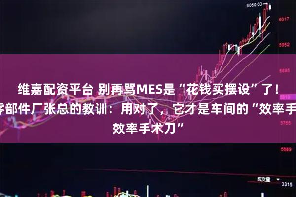 维嘉配资平台 别再骂MES是“花钱买摆设”了！汽车零部件厂张总的教训：用对了，它才是车间的“效率手术刀”