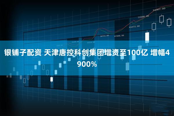 银铺子配资 天津唐控科创集团增资至100亿 增幅4900%