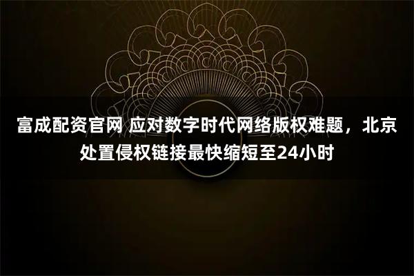 富成配资官网 应对数字时代网络版权难题，北京处置侵权链接最快缩短至24小时