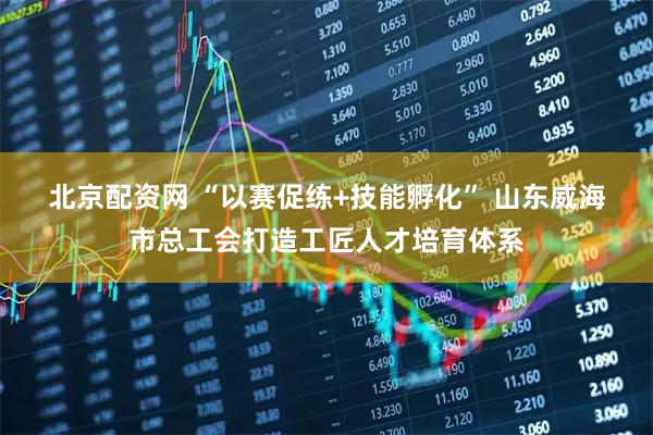 北京配资网 “以赛促练+技能孵化” 山东威海市总工会打造工匠人才培育体系