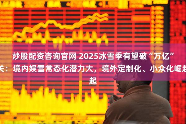 炒股配资咨询官网 2025冰雪季有望破“万亿”关：境内娱雪常态化潜力大，境外定制化、小众化崛起