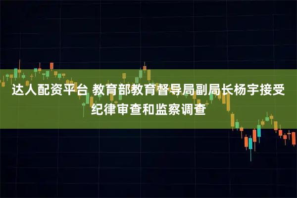 达人配资平台 教育部教育督导局副局长杨宇接受纪律审查和监察调查