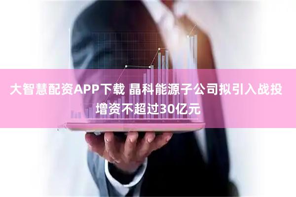 大智慧配资APP下载 晶科能源子公司拟引入战投 增资不超过30亿元