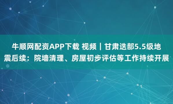 牛顺网配资APP下载 视频｜甘肃迭部5.5级地震后续：院墙清理、房屋初步评估等工作持续开展