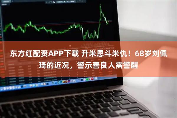 东方红配资APP下载 升米恩斗米仇！68岁刘佩琦的近况，警示善良人需警醒