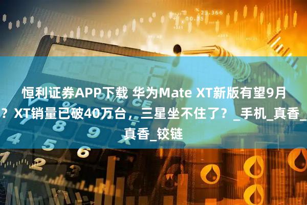 恒利证券APP下载 华为Mate XT新版有望9月登场？XT销量已破40万台，三星坐不住了？_手机_真香_铰链