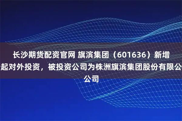 长沙期货配资官网 旗滨集团（601636）新增一起对外投资，被投资公司为株洲旗滨集团股份有限公司