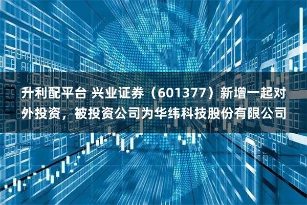 升利配平台 兴业证券（601377）新增一起对外投资，被投资公司为华纬科技股份有限公司