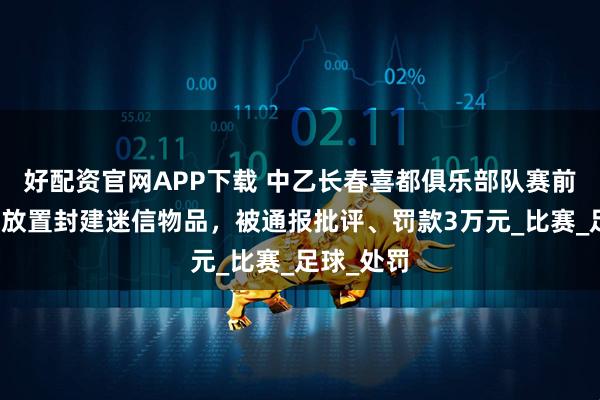 好配资官网APP下载 中乙长春喜都俱乐部队赛前在休息室放置封建迷信物品，被通报批评、罚款3万元_比赛_足球_处罚