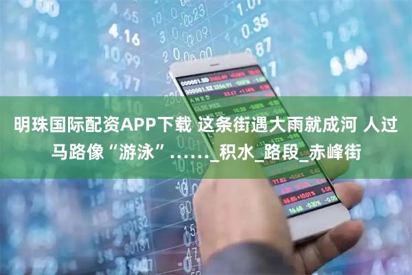 明珠国际配资APP下载 这条街遇大雨就成河 人过马路像“游泳”……_积水_路段_赤峰街