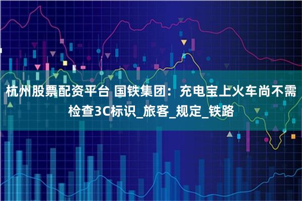 杭州股票配资平台 国铁集团：充电宝上火车尚不需检查3C标识_旅客_规定_铁路