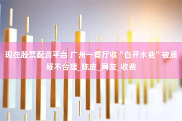 现在股票配资平台 广州一餐厅收“白开水费”被质疑不合理_陈皮_网友_收费