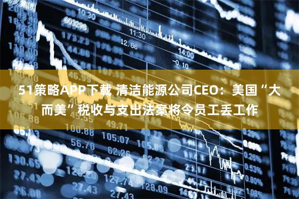 51策略APP下载 清洁能源公司CEO：美国“大而美”税收与支出法案将令员工丢工作