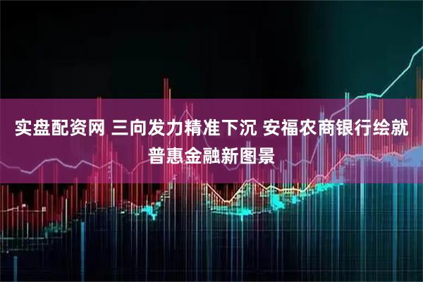 实盘配资网 三向发力精准下沉 安福农商银行绘就普惠金融新图景