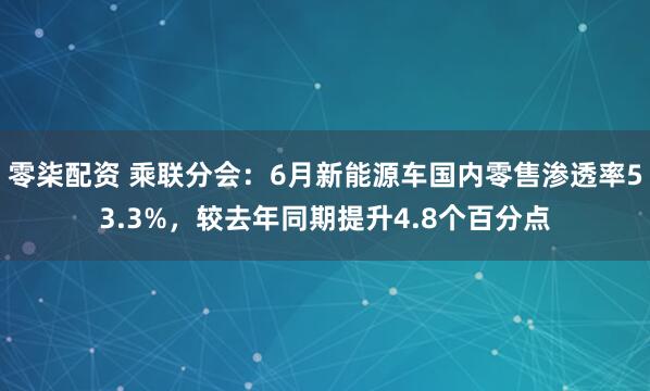 零柒配资 乘联分会：6月新能源车国内零售渗透率53.3%，较去年同期提升4.8个百分点