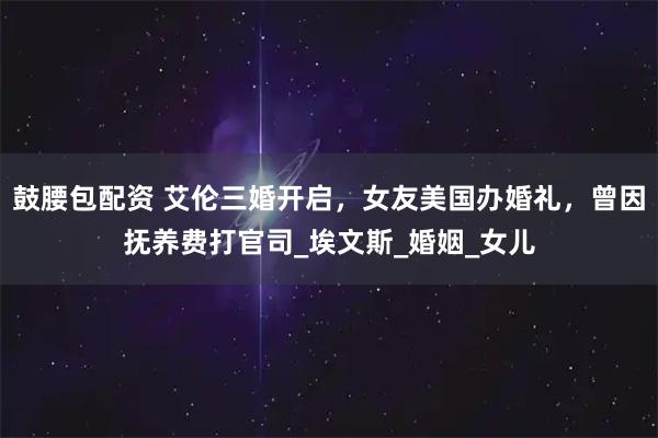 鼓腰包配资 艾伦三婚开启，女友美国办婚礼，曾因抚养费打官司_埃文斯_婚姻_女儿