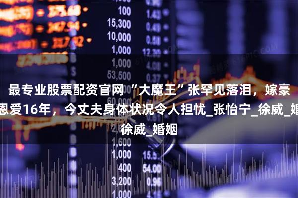 最专业股票配资官网 “大魔王”张罕见落泪，嫁豪门恩爱16年，今丈夫身体状况令人担忧_张怡宁_徐威_婚姻
