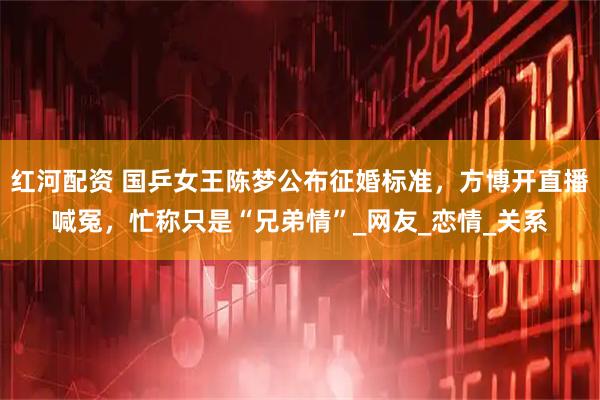 红河配资 国乒女王陈梦公布征婚标准，方博开直播喊冤，忙称只是“兄弟情”_网友_恋情_关系