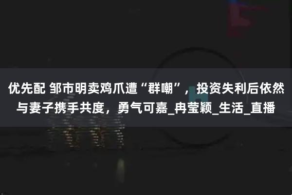优先配 邹市明卖鸡爪遭“群嘲”，投资失利后依然与妻子携手共度，勇气可嘉_冉莹颖_生活_直播