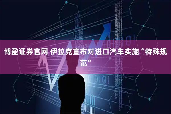 博盈证券官网 伊拉克宣布对进口汽车实施“特殊规范”