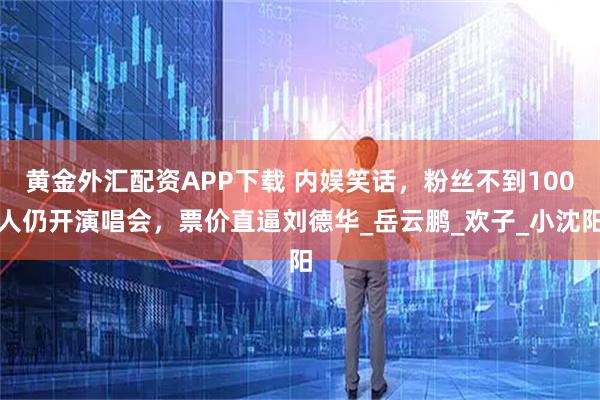 黄金外汇配资APP下载 内娱笑话，粉丝不到100人仍开演唱会，票价直逼刘德华_岳云鹏_欢子_小沈阳