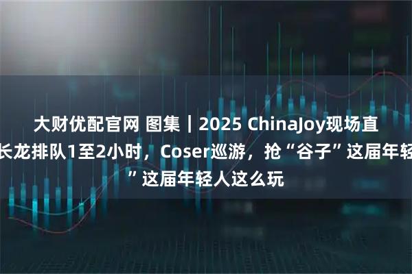 大财优配官网 图集｜2025 ChinaJoy现场直击：试玩长龙排队1至2小时，Coser巡游，抢“谷子”这届年轻人这么玩