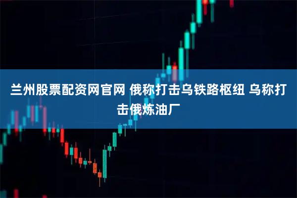 兰州股票配资网官网 俄称打击乌铁路枢纽 乌称打击俄炼油厂