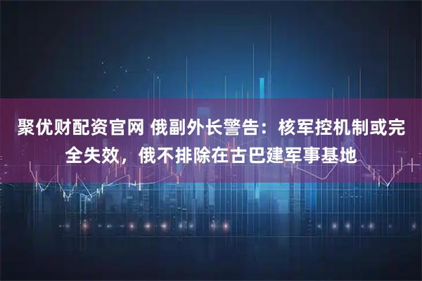 聚优财配资官网 俄副外长警告：核军控机制或完全失效，俄不排除在古巴建军事基地