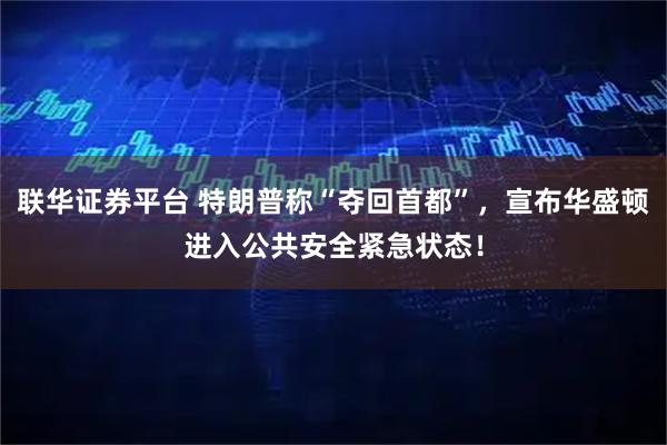 联华证券平台 特朗普称“夺回首都”，宣布华盛顿进入公共安全紧急状态！