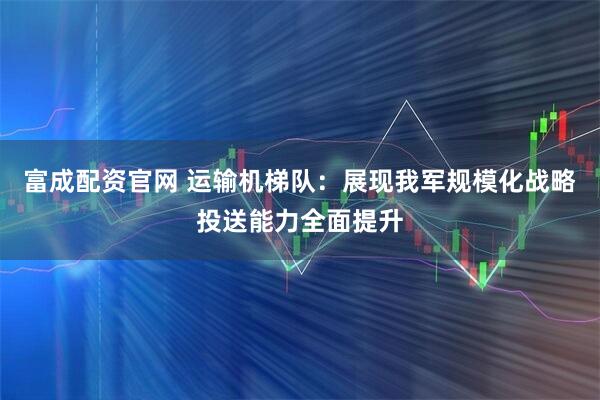 富成配资官网 运输机梯队：展现我军规模化战略投送能力全面提升